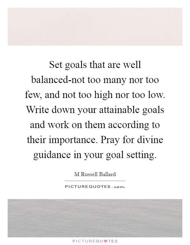 Set goals that are well balanced-not too many nor too few, and not too high nor too low. Write down your attainable goals and work on them according to their importance. Pray for divine guidance in your goal setting Picture Quote #1