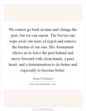 We cannot go back in time and change the past, but we can repent. The Savior can wipe away our tears of regret and remove the burden of our sins. His Atonement allows us to leave the past behind and move forward with clean hands, a pure heart, and a determination to do better and especially to become better Picture Quote #1