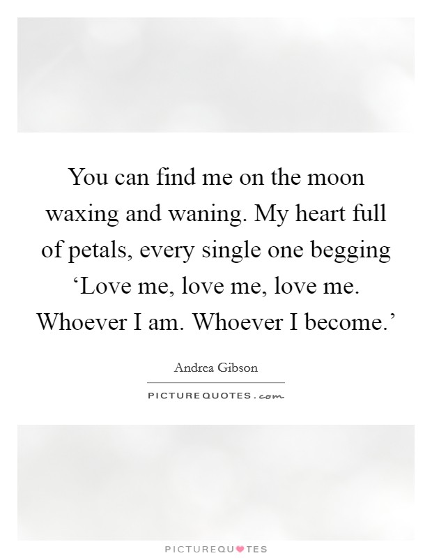 You can find me on the moon waxing and waning. My heart full of petals, every single one begging ‘Love me, love me, love me. Whoever I am. Whoever I become.' Picture Quote #1
