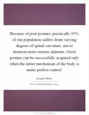 Because of poor posture, practically 95% of our population suffers from varying degrees of spinal curvature, not to mention more serious ailments. Good posture can be successfully acquired only when the entire mechanism of the body is under perfect control Picture Quote #1
