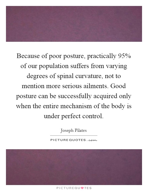 Because of poor posture, practically 95% of our population suffers from varying degrees of spinal curvature, not to mention more serious ailments. Good posture can be successfully acquired only when the entire mechanism of the body is under perfect control Picture Quote #1