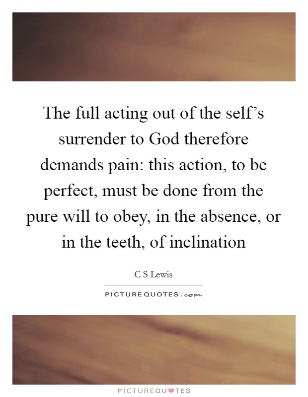 The full acting out of the self's surrender to God therefore demands pain: this action, to be perfect, must be done from the pure will to obey, in the absence, or in the teeth, of inclination Picture Quote #1