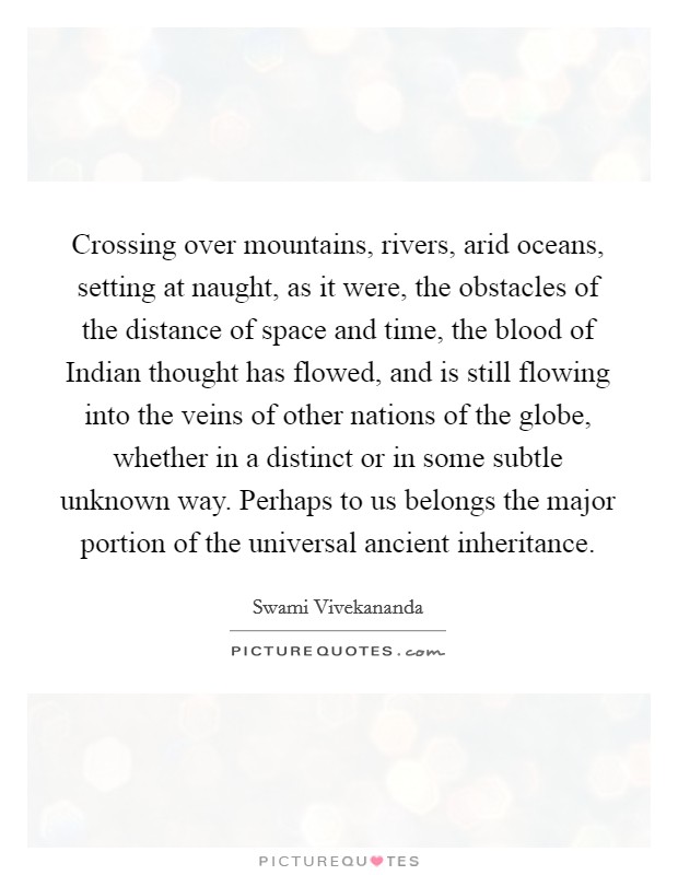 Crossing over mountains, rivers, arid oceans, setting at naught, as it were, the obstacles of the distance of space and time, the blood of Indian thought has flowed, and is still flowing into the veins of other nations of the globe, whether in a distinct or in some subtle unknown way. Perhaps to us belongs the major portion of the universal ancient inheritance Picture Quote #1