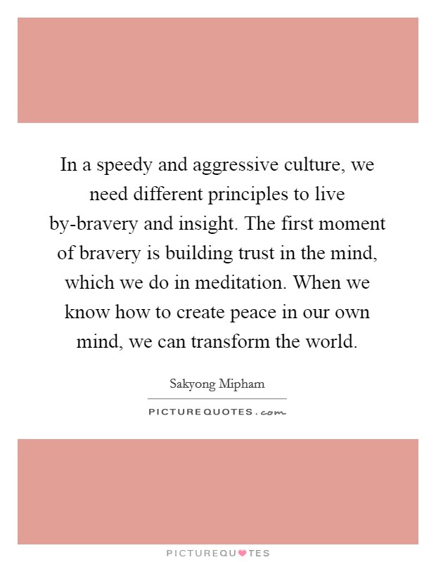In a speedy and aggressive culture, we need different principles to live by-bravery and insight. The first moment of bravery is building trust in the mind, which we do in meditation. When we know how to create peace in our own mind, we can transform the world Picture Quote #1
