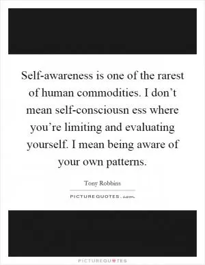 Self-awareness is one of the rarest of human commodities. I don’t mean self-consciousn ess where you’re limiting and evaluating yourself. I mean being aware of your own patterns Picture Quote #1