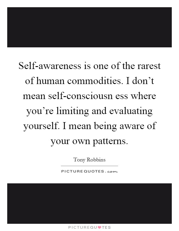Self-awareness is one of the rarest of human commodities. I don’t mean self-consciousn ess where you’re limiting and evaluating yourself. I mean being aware of your own patterns Picture Quote #1