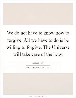 We do not have to know how to forgive. All we have to do is be willing to forgive. The Universe will take care of the how Picture Quote #1