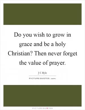 Do you wish to grow in grace and be a holy Christian? Then never forget the value of prayer Picture Quote #1