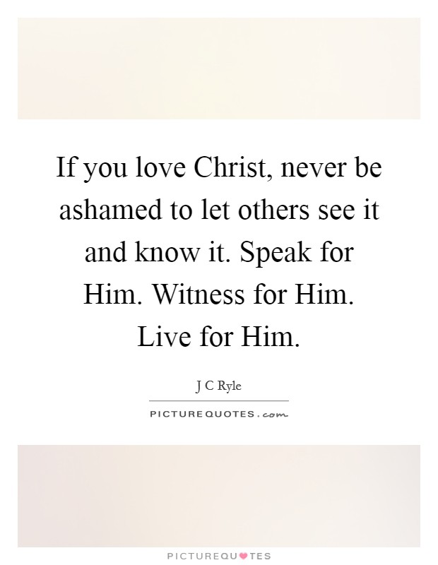 If you love Christ, never be ashamed to let others see it and know it. Speak for Him. Witness for Him. Live for Him Picture Quote #1