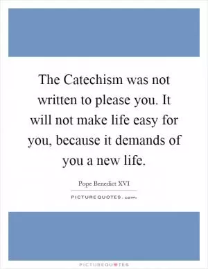 The Catechism was not written to please you. It will not make life easy for you, because it demands of you a new life Picture Quote #1