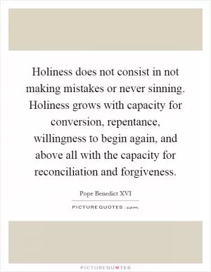 Holiness does not consist in not making mistakes or never sinning. Holiness grows with capacity for conversion, repentance, willingness to begin again, and above all with the capacity for reconciliation and forgiveness Picture Quote #1