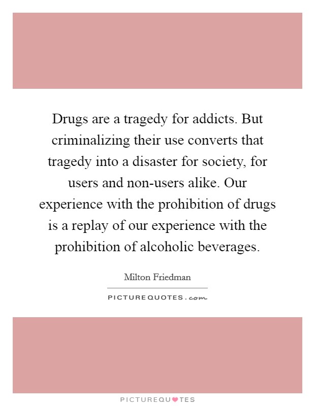 Drugs are a tragedy for addicts. But criminalizing their use converts that tragedy into a disaster for society, for users and non-users alike. Our experience with the prohibition of drugs is a replay of our experience with the prohibition of alcoholic beverages Picture Quote #1