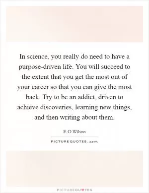 In science, you really do need to have a purpose-driven life. You will succeed to the extent that you get the most out of your career so that you can give the most back. Try to be an addict, driven to achieve discoveries, learning new things, and then writing about them Picture Quote #1