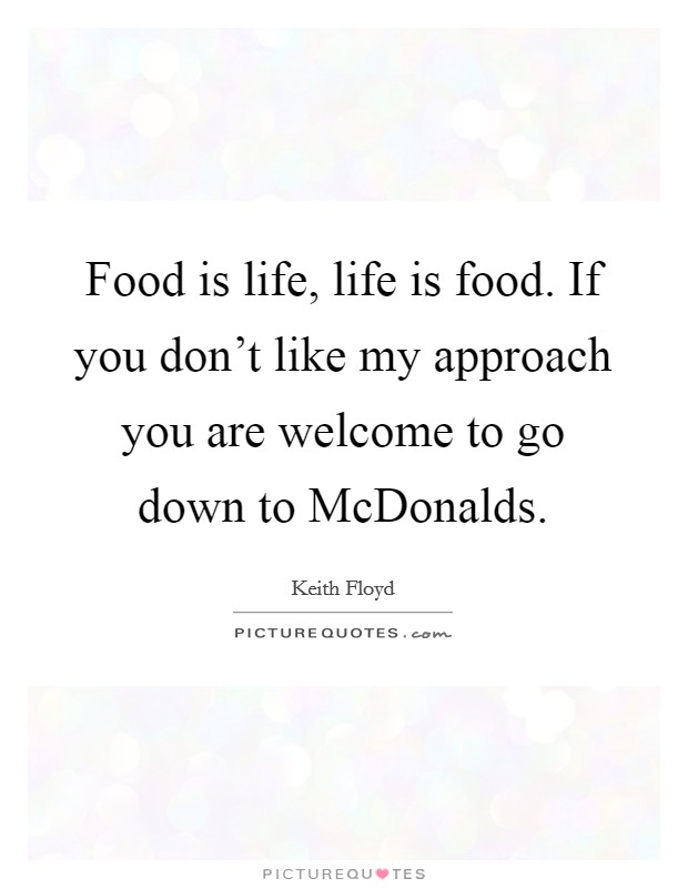 Food is life, life is food. If you don't like my approach you are welcome to go down to McDonalds Picture Quote #1