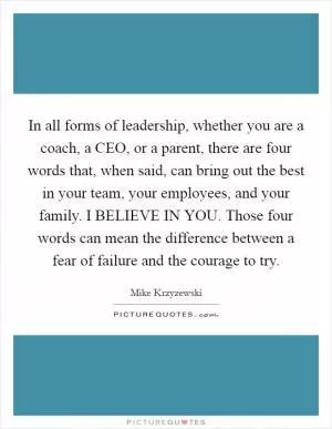 In all forms of leadership, whether you are a coach, a CEO, or a parent, there are four words that, when said, can bring out the best in your team, your employees, and your family. I BELIEVE IN YOU. Those four words can mean the difference between a fear of failure and the courage to try Picture Quote #1