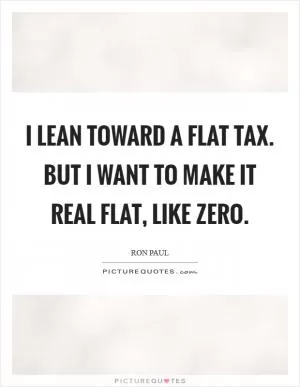 I lean toward a flat tax. But I want to make it real flat, like ZERO Picture Quote #1