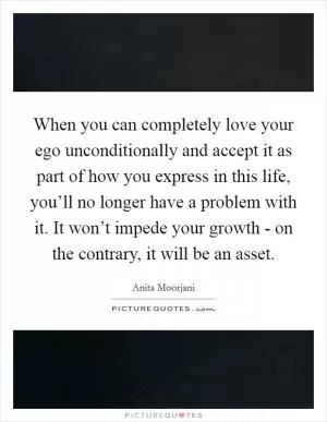 When you can completely love your ego unconditionally and accept it as part of how you express in this life, you’ll no longer have a problem with it. It won’t impede your growth - on the contrary, it will be an asset Picture Quote #1