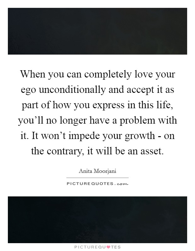 When you can completely love your ego unconditionally and accept it as part of how you express in this life, you'll no longer have a problem with it. It won't impede your growth - on the contrary, it will be an asset Picture Quote #1