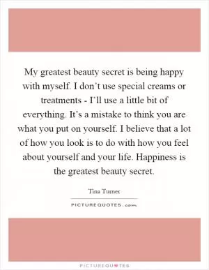 My greatest beauty secret is being happy with myself. I don’t use special creams or treatments - I’ll use a little bit of everything. It’s a mistake to think you are what you put on yourself. I believe that a lot of how you look is to do with how you feel about yourself and your life. Happiness is the greatest beauty secret Picture Quote #1