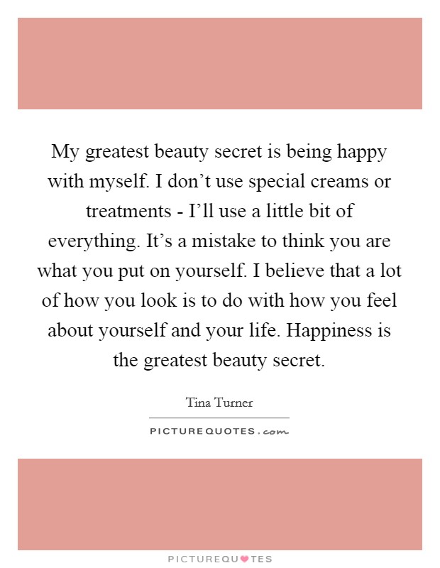 My greatest beauty secret is being happy with myself. I don't use special creams or treatments - I'll use a little bit of everything. It's a mistake to think you are what you put on yourself. I believe that a lot of how you look is to do with how you feel about yourself and your life. Happiness is the greatest beauty secret Picture Quote #1