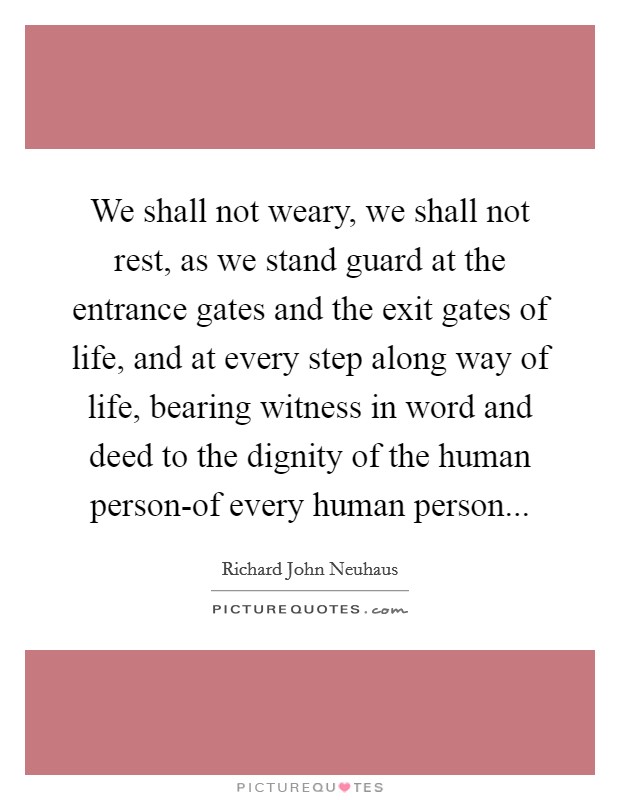 We shall not weary, we shall not rest, as we stand guard at the entrance gates and the exit gates of life, and at every step along way of life, bearing witness in word and deed to the dignity of the human person-of every human person Picture Quote #1