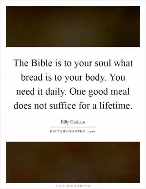 The Bible is to your soul what bread is to your body. You need it daily. One good meal does not suffice for a lifetime Picture Quote #1