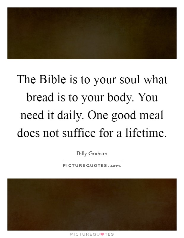 The Bible is to your soul what bread is to your body. You need it daily. One good meal does not suffice for a lifetime Picture Quote #1