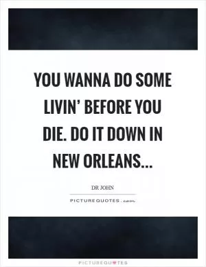 You wanna do some livin’ before you die. Do it down in New Orleans Picture Quote #1