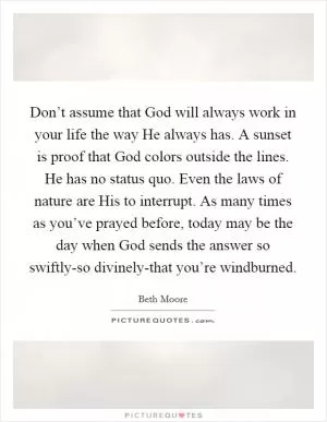 Don’t assume that God will always work in your life the way He always has. A sunset is proof that God colors outside the lines. He has no status quo. Even the laws of nature are His to interrupt. As many times as you’ve prayed before, today may be the day when God sends the answer so swiftly-so divinely-that you’re windburned Picture Quote #1