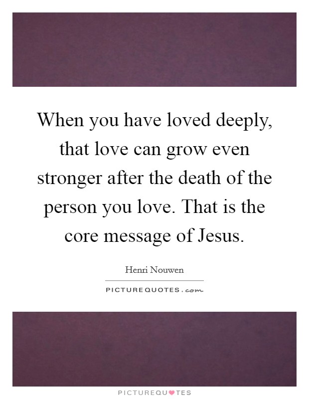 When you have loved deeply, that love can grow even stronger after the death of the person you love. That is the core message of Jesus Picture Quote #1