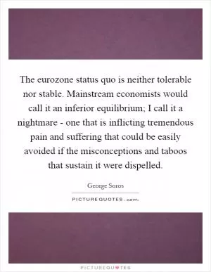 The eurozone status quo is neither tolerable nor stable. Mainstream economists would call it an inferior equilibrium; I call it a nightmare - one that is inflicting tremendous pain and suffering that could be easily avoided if the misconceptions and taboos that sustain it were dispelled Picture Quote #1