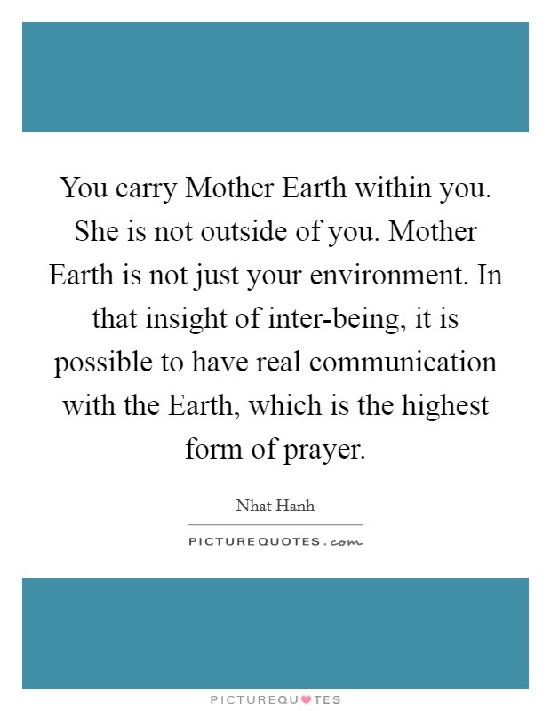 You carry Mother Earth within you. She is not outside of you. Mother Earth is not just your environment. In that insight of inter-being, it is possible to have real communication with the Earth, which is the highest form of prayer Picture Quote #1