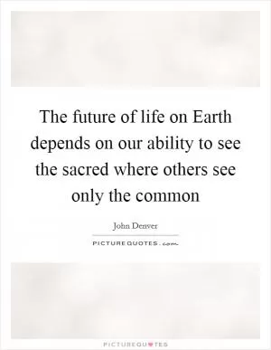 The future of life on Earth depends on our ability to see the sacred where others see only the common Picture Quote #1