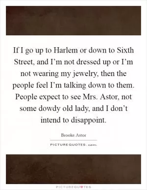 If I go up to Harlem or down to Sixth Street, and I’m not dressed up or I’m not wearing my jewelry, then the people feel I’m talking down to them. People expect to see Mrs. Astor, not some dowdy old lady, and I don’t intend to disappoint Picture Quote #1