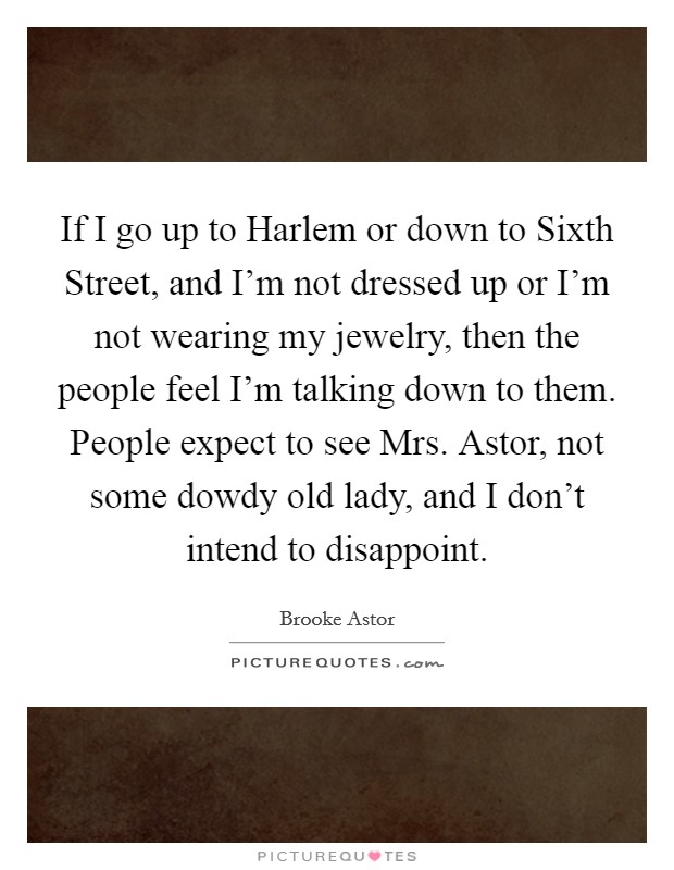 If I go up to Harlem or down to Sixth Street, and I'm not dressed up or I'm not wearing my jewelry, then the people feel I'm talking down to them. People expect to see Mrs. Astor, not some dowdy old lady, and I don't intend to disappoint Picture Quote #1