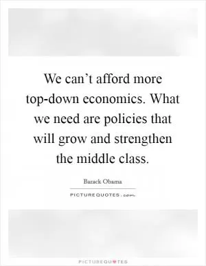 We can’t afford more top-down economics. What we need are policies that will grow and strengthen the middle class Picture Quote #1