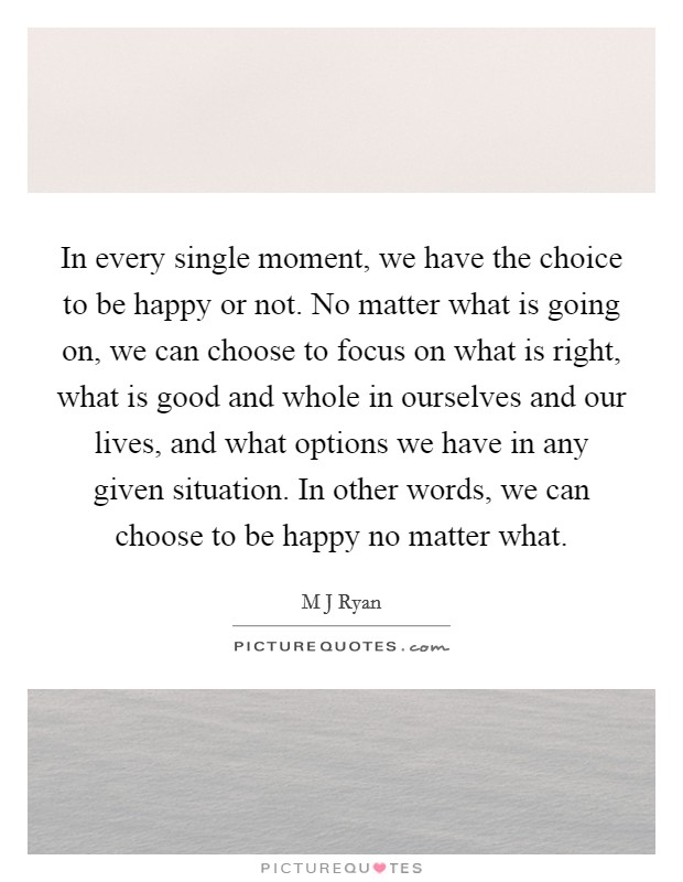 In every single moment, we have the choice to be happy or not. No matter what is going on, we can choose to focus on what is right, what is good and whole in ourselves and our lives, and what options we have in any given situation. In other words, we can choose to be happy no matter what Picture Quote #1