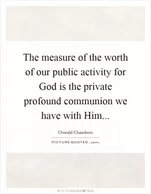 The measure of the worth of our public activity for God is the private profound communion we have with Him Picture Quote #1