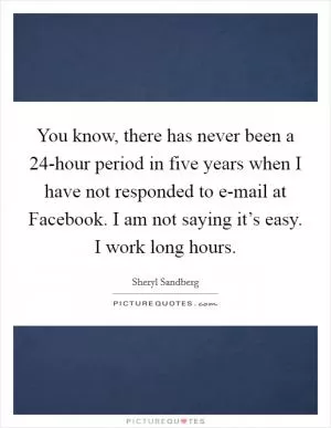 You know, there has never been a 24-hour period in five years when I have not responded to e-mail at Facebook. I am not saying it’s easy. I work long hours Picture Quote #1