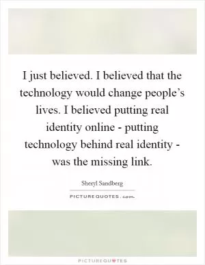 I just believed. I believed that the technology would change people’s lives. I believed putting real identity online - putting technology behind real identity - was the missing link Picture Quote #1
