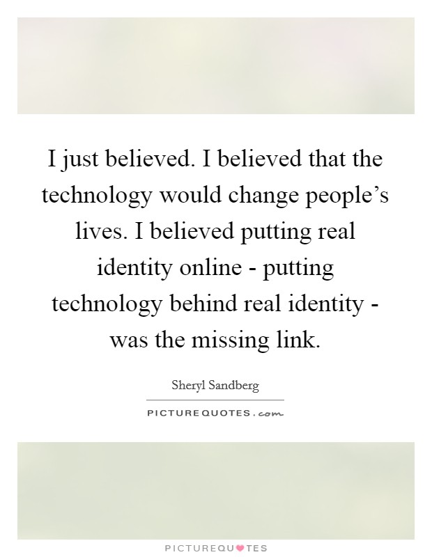 I just believed. I believed that the technology would change people's lives. I believed putting real identity online - putting technology behind real identity - was the missing link Picture Quote #1