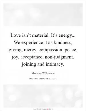 Love isn’t material. It’s energy... We experience it as kindness, giving, mercy, compassion, peace, joy, acceptance, non-judgment, joining and intimacy Picture Quote #1
