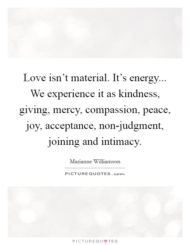 Love isn’t material. It’s energy... We experience it as kindness, giving, mercy, compassion, peace, joy, acceptance, non-judgment, joining and intimacy Picture Quote #1