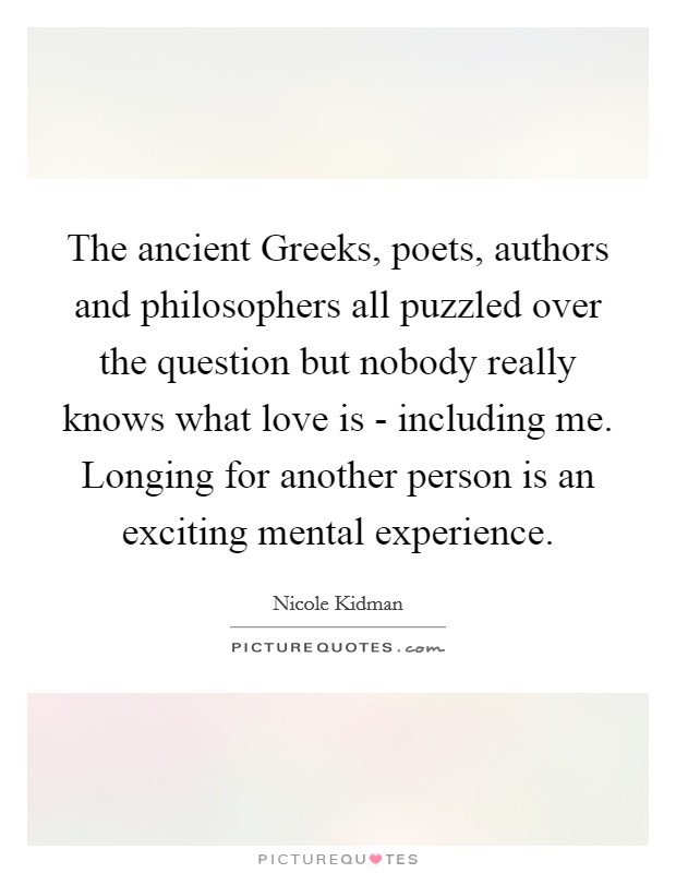 The ancient Greeks, poets, authors and philosophers all puzzled over the question but nobody really knows what love is - including me. Longing for another person is an exciting mental experience Picture Quote #1