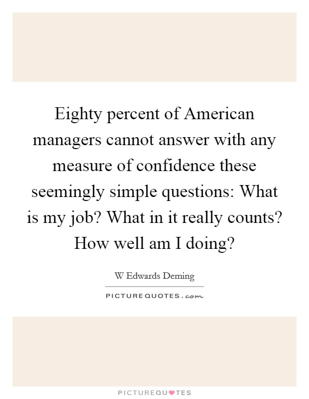 Eighty percent of American managers cannot answer with any measure of confidence these seemingly simple questions: What is my job? What in it really counts? How well am I doing? Picture Quote #1