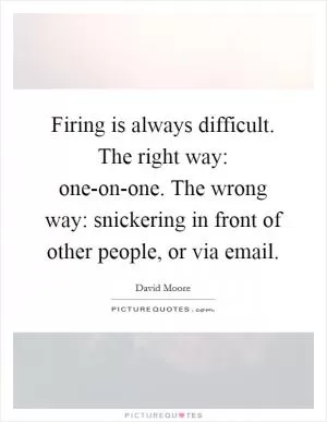 Firing is always difficult. The right way: one-on-one. The wrong way: snickering in front of other people, or via email Picture Quote #1
