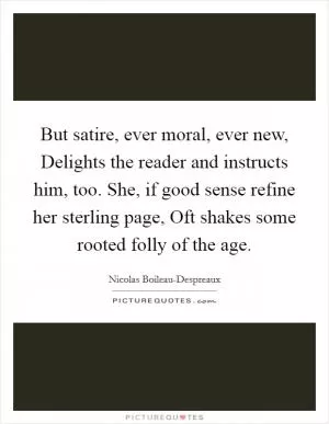 But satire, ever moral, ever new, Delights the reader and instructs him, too. She, if good sense refine her sterling page, Oft shakes some rooted folly of the age Picture Quote #1