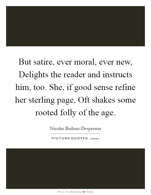But satire, ever moral, ever new, Delights the reader and instructs him, too. She, if good sense refine her sterling page, Oft shakes some rooted folly of the age Picture Quote #1