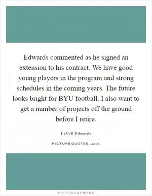 Edwards commented as he signed an extension to his contract. We have good young players in the program and strong schedules in the coming years. The future looks bright for BYU football. I also want to get a number of projects off the ground before I retire Picture Quote #1