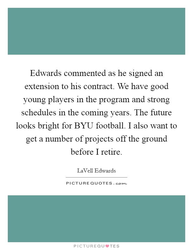 Edwards commented as he signed an extension to his contract. We have good young players in the program and strong schedules in the coming years. The future looks bright for BYU football. I also want to get a number of projects off the ground before I retire Picture Quote #1